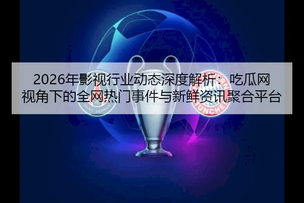 2026年影视行业动态深度解析：吃瓜网视角下的全网热门事件与新鲜资讯聚合平台